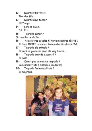 12-     Quants fills tens ?
  Tinc dos fills.
13-     Quants anys tenen?
  11i 7 anys.
14-     Com es diuen?
  Pol i Èric
15-     T’agrada cuinar ?
No com ho he de fer.
16-      A les altres escoles hi havia pissarres tàctils ?
  Al Joan XXIII també en teníem d’ordinadors i PDI.
17-     T’agrada els animals ?
  Sí però en gaudeixo quan els veig lliures.
18-     T’agrada anar de excursió ?
  Sí molt
19-     Quin tipus de musica t’agrada ?
  Bàsicament tota ( clàssica i moderna)
20-     T’agrada fer manualitats ?
  Sí m’agrada.
 