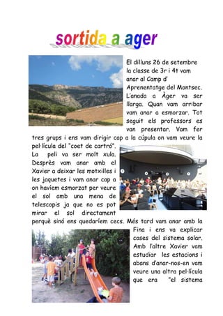El dilluns 26 de setembre
                                 la classe de 3r i 4t vam
                                 anar al Camp d’
                                 Aprenentatge del Montsec.
                                 L’anada a Àger va ser
                                 llarga. Quan vam arribar
                                 vam anar a esmorzar. Tot
                                 seguit els professors es
                                 van presentar. Vam fer
tres grups i ens vam dirigir cap a la cúpula on vam veure la
pel·lícula del “coet de cartró”.
La     peli va ser molt xula.
Desprès vam anar amb el
Xavier a deixar les motxilles i
les jaquetes i vam anar cap a
on havíem esmorzat per veure
el sol amb una mena de
telescopis ja que no es pot
mirar el sol directament
perquè sinó ens quedaríem cecs. Més tard vam anar amb la
                                    Fina i ens va explicar
                                    coses del sistema solar.
                                    Amb l’altre Xavier vam
                                    estudiar les estacions i
                                    abans d’anar-nos-en vam
                                    veure una altra pel·lícula
                                    que era      ”el sistema
 