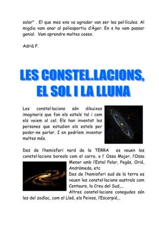 solar” . El que mes ens va agradar van ser les pel·lícules. Al
migdia vam anar al poliesportiu d’Àger. En s ho vam passar
genial. Vam aprendre moltes coses.

Adrià F.




Les    constel·lacions  són    dibuixos
imaginaris que fan els estels tal i com
els veiem al cel. Els han inventat les
persones que estudien els estels per
poder-ne parlar. I en podríem inventar
moltes més.

Des de l’hemisferi nord de la TERRA               es veuen les
constel·lacions boreals com el carro, o l’ Ossa Major, l’Ossa
                         Menor amb l’Estel Polar, Pegàs, Orió,
                         Andròmeda, etc
                         Des de l’hemisferi sud de la terra es
                         veuen les constel·lacions australs com
                         Centaure, la Creu del Sud,...
                         Altres constel·lacions conegudes són
les del zodíac, com el Lleó, els Peixos, l’Escorpió,..
 