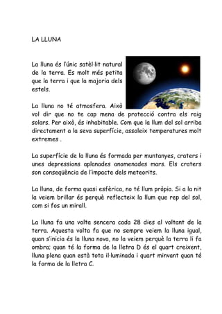 LA LLUNA



La lluna és l’únic satèl·lit natural
de la terra. Es molt més petita
que la terra i que la majoria dels
estels.

La lluna no té atmosfera. Això
vol dir que no te cap mena de protecció contra els raig
solars. Per això, és inhabitable. Com que la llum del sol arriba
directament a la seva superfície, assoleix temperatures molt
extremes .

La superfície de la lluna és formada per muntanyes, craters i
unes depressions aplanades anomenades mars. Els craters
son conseqüència de l’impacte dels meteorits.

La lluna, de forma quasi esfèrica, no té llum pròpia. Si a la nit
la veiem brillar és perquè reflecteix la llum que rep del sol,
com si fos un mirall.

La lluna fa una volta sencera cada 28 dies al voltant de la
terra. Aquesta volta fa que no sempre veiem la lluna igual,
quan s’inicia és la lluna nova, no la veiem perquè la terra li fa
ombra; quan té la forma de la lletra D és el quart creixent,
lluna plena quan està tota il·luminada i quart minvant quan té
la forma de la lletra C.
 
