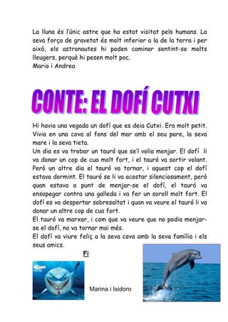 La lluna és l’únic astre que ha estat visitat pels humans. La
seva força de gravetat és molt inferior a la de la terra i per
això, els astronautes hi poden caminar sentint-se molts
lleugers, perquè hi pesen molt poc.
Mario i Andrea




Hi havia una vegada un dofí que es deia Cutxi. Era molt petit.
Vivia en una cova al fons del mar amb el seu pare, la seva
mare i la seva tieta.
Un dia es va trobar un tauró que se’l volia menjar. El dofí li
va donar un cop de cua molt fort, i el tauró va sortir volant.
Però un altre dia el tauró va tornar, i aquest cop el dofí
estava dormint. El tauró se li va acostar silenciosament, però
quan estava a punt de menjar-se el dofí, el tauró va
ensopegar contra una galleda i va fer un soroll molt fort. El
dofí es va despertar sobresaltat i quan va veure el tauró li va
donar un altre cop de cua fort.
El tauró va marxar, i com que va veure que no podia menjar-
se el dofí, no va tornar mai més.
El dofí va viure feliç a la seva cova amb la seva família i els
seus amics.
                   Fi




                    Marina i Isidoro
 