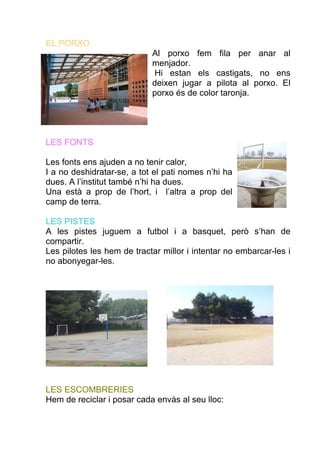 EL PORXO
                            Al porxo fem fila per anar al
                            menjador.
                            Hi estan els castigats, no ens
                            deixen jugar a pilota al porxo. El
                            porxo és de color taronja.




LES FONTS

Les fonts ens ajuden a no tenir calor,
I a no deshidratar-se, a tot el pati nomes n’hi ha
dues. A l’institut també n’hi ha dues.
Una està a prop de l’hort, i l’altra a prop del
camp de terra.

LES PISTES
A les pistes juguem a futbol i a basquet, però s’han de
compartir.
Les pilotes les hem de tractar millor i intentar no embarcar-les i
no abonyegar-les.




LES ESCOMBRERIES
Hem de reciclar i posar cada envàs al seu lloc:
 