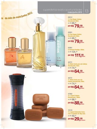 superofertas revista oportunidades
                          12.
                                                         maio/junho 2012                   13
                      o 20
                 /junh
es do mês de maio                                        83012
                                                         7. I Feel Magic Colônia
                                                         Desodorant, 60ml.
                                                         de R$   95,00
                                                         por R$
                                                                    79,00    (unidade)


                                9
                                                         83001
                                                         8. I Feel Happy Colônia
                                                         Desodorante, 60ml.
                                                         de R$   95,00
                                                         por R$
                                                                    79,00    (unidade)


     7          8
                                                         82981
                                                         9. Perfume Prestige, 100ml.
                                                         de R$   131,00
                                                         por R$
                                                                    111,00       (unidade)




                                                         48721
                                                         10. Meist Zonik para ele Colônia
                                             10          Desodorante, 45ml.
                                                  11     de R$   74,00
                                                         por R$
                                                                    64,00      (unidade)



                     12
                                                         48731
                                                         11. Meist Zonik para ela
                                                         Colônia Desodorante, 50ml.
                                                         de R$   74,00
                                                         por R$
                                                                    64,00      (unidade)




                                                         47992
                                                         12. J-Sport Colônia
                                                         Desodorante, 100ml.
                                                         de R$   98,00

                                        13
                                                         por R$
                                                                    88,00      (unidade)




                                                         16124
                                                         13. Legend Sabonetes Caixa
                                                         com 5 unidades de 40g cada.
                                                         de R$   40,00
                                                         por R$
                                                                    29,00    (5 unidades)
 