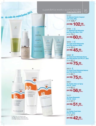 superofertas revista oportunidades
                                                 2.                           maio/junho 2012                   15
                                              201
                  junho
          de maio/
                                                                              81312
es do mês                                                                     10. Máscara Facial e Corporal
                                                                              com Lama, 250g.
                                                                              de R$   105,00

                                                          12
                                                                              por R$
                                                                                         102,00           (unidade)



                                       11
                                                                              92002
                                                                              11. Optimeyes Gel Hidratante
                                                                              para Área dos Olhos, 15ml.
                                                               13        14
                                                                              de R$   75,00
                                                                              por R$
                                                                                         60,00     (unidade)


                                                                              89402
                                                                              12. Loção Facial Refrescante
                                                                              para Pele Sensível, 200ml.
                                                                              de R$   52,00
       10
                                                                              por R$
                                                                                         45,00     (unidade)


                                                                              88902
                                                                              13. Creme Facial Hidratante Diurno
                                                                              para Pele Sensível com FPS 15*, 50ml.
                                                                              de R$   82,00
                                                                              por R$
                                                                                         75,00     (unidade)


                                                   16                         89512
                                                                              14. Creme Facial Hidratante Noturno
                                                                              para Pele Sensível, 50ml.
                                                                              de R$   82,00

                                                                    17
                                                                              por R$
                                                                                         75,00     (unidade)


              15                                                              89931
                                                                              15. Protetor Solar em Spray
                                                                              FPS 35*, 125ml.
                                                                              de R$   60,00
                                                                              por R$
                                                                                         56,00     (unidade)


                                                                              78177
                                                                              16. Creme Bloqueador
                                                                              FPS 30*, 125ml.
                                                                              de R$   57,00
                                                                              por R$
                                                                                         51,00     (unidade)


                                                                              80502
                                                                              17. Protetor Facial Solar
                                                                              FPS 40*, 50ml.
                                                                              de R$   47,00
            * FPS: Fator de Proteção Solar.Alfa.
            ** UVA: Radiação Ultravioleta Beta.
            *** UVB: Radiação Ultravioleta
                                                                              por R$
                                                                                         42,00     (unidade)
 