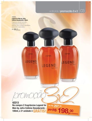 editorial / promocão 3 x 2       03
16092
Legend for Men by Jafra
Colônia Desodorante, 100ml.
Fragrância oriental marcante.
Composta por ervas ricas e
exóticas. Para o homem espontâneo,
aventureiro e carismático.
R$   99,00
        (unidade)




42213
Na compra 2 fragrâncias Legend for
                                 r              297,00
                                              de R$
Men by Jafra Colônia Desodorante -
100ml, a 3a unidade é
                                            po
                                     GRÁTIS! r R$     198,00     (3 unidades)
 