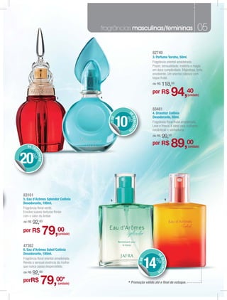 fragrâncias masculinas/femininas                                       05

                                                                              82740
                                                                              3. Perfume Varsha, 50ml.
                                                                              Fragrância oriental amadeirada.
                                                                              Prazer, sensualidade, mistério e magia
                                                                              em doce cumplicidade. Majestosa, forte,
                                                                              envolvente. Um oriental clássico com
                                                                              toque frutal.
                                                                              de R$     118,00

                          3               4
                                                                              por R$            94,40    (unidade)



                                                                              83481
                                                        D                     4. Draumur Colônia



                                                        E
                                                                              Desodorante, 50ml.

                                                     10%    DESCONT
                                              + DE


                                                                              Fragrância ﬂoral frutal amadeirada.
                                                       OS                     Leve e fresca, é ideal para mulheres
                                                                              românticas e sonhadoras.
                                                                              de R$     99,00
   DE DE
                                                                              por R$            89,00     (unidade)
        SC
          ONT




20%
             OS




83101
5. Eau d’Arômes Splendor Colônia              5                                             6
Desodorante, 100ml.
Fragrância ﬂoral verde.
Envolve suaves texturas ﬂorais
com o calor do âmbar.
de R$   92,00
por R$        79,00           (unidade)


47382
6. Eau d’Arômes Soleil Colônia
Desodorante, 100ml.                                                               D
                                                                                  E




Fragrância ﬂoral oriental amadeirada.

                                                                             14%
                                                                                      DESCONT
                                                                      + DE




Revela a sensual essência da mulher
que nunca passa despercebida.
                                                                                 OS
de R$   92,00
porR$        79,00*        (unidade)                   * Promoção válido até o ﬁnal do estoque.
 