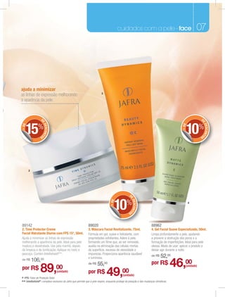 cuidados com a pele - face                                      07




ajuda a minimizar
                                                                         3
as linhas de expressão melhorando
a aparência da pele.


                 D                                                                                                                                          D
                 E




                                                                                                                                                            E
     15%                                                                                                                                        10%
                     DESCONT




                                                                                                                                                                DESCONT
+ DE




                                                                                                                                             + DE
                OS                                                                                                                                          OS




       2




                                                                                                   D
                                                                                                   E




                                                                                     10%
                                                                                                       DESCONT
                                                                                 + DE




                                                                                                                                                    4

                                                                                                  OS




89142                                                        89020                                                     88962
2. Time Protector Creme                                      3. Máscara Facial Revitalizante, 75ml.                    4. Gel Facial Suave Especializado, 50ml.
Facial Hidratante Diurno com FPS 15*, 50ml.                  Fórmula em gel, suave e hidratante, com                   Limpa profundamente a pele, ajudando
Ajuda a minimizar as linhas de expressão                     propriedades esfoliantes. Adere à pele,                   a prevenir a obstrução dos poros e a
melhorando a aparência da pele. Ideal para pele              formando um ﬁlme que, ao ser removido,                    formação de imperfeições. Ideal para pele
madura e desidratada. Use pela manhã, depois                 auxilia na eliminação das células mortas                  oleosa. Modo de usar: aplicar o produto e
da limpeza e da toniﬁcação. Aplique no rosto e               da superfície, excesso de oleosidade e                    deixar agir durante a noite.
pescoço. Contém Intellishield®**.                            impurezas. Proporciona aparência saudável
                                                             e luminosa.
                                                                                                                       de R$    52,00
           106,00
                                                                                                                                         46,00
de R$
                                                             de R$   55,00                                             por R$
por R$          89,            00
                                (unidade)                    por R$           49,00          (unidade)
                                                                                                                                                (unidade)



* FPS: Fator de Proteção Solar.
** Intellishield®: complexo exclusivo da Jafra que permite que a pele respire, enquanto protege da poluição e das mudanças climáticas.
 