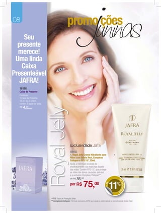 08

     Seu
  presente
  merece!
 Uma linda
    Caixa
Presenteável
   JAFRA!
  16166
  Caixa de Presente
  Conteúdo:
  1 Caixa de Presente.
  15,5 x 22,5 x 9cm,
  contem 1 papel de seda.
                            Royal Jelly

  R$   4,(unidade)
         20




                                                   Exclusividade Jafra
                                                   89492
                                                   1. Royal Jelly Creme Hidratante para                  1
                                                   Mãos com Geleia Real, Complexo
                                                   Cellspan e FPS 15*, 75ml.
                                                   Ajuda a minimizar os sinais de
                                                   envelhecimento e as manchas da pele
                                                   das mãos. Contém FPS 15*, que protege
                                                   as mãos dos danos causados pelo sol,
                                                   e o exclusivo Complexo Cellspan**.
                                                   de R$   85,00                                                D
                                                                                                                E




                                                                   75,00                              11%
                                                                                                                    DESCONT
                                                                                               + DE




                                                   por R$
                                                                                                               OS



                            * FPS: Fator de Proteção Solar.
                            ** Complexo Cellspan: Fórmula exclusiva JAFRA que ajuda a potencializar os benefícios da Geleia Real.
 