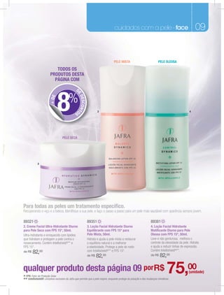 fragrâncias masculinas
                                                                                    cuidados com a pele - face                                           09
                                                                                                                                                         07


                                                                                    PELE MISTA                              PELE OLEOSA

                            TODOS OS
                         PRODUTOS DESTA
                           PÁGINA COM

                                                D




                               8
                                                 E




                                         %
                                                   DESCONTO
                        + DE




                                               S                      3                                                                             4




                                    PELE SECA




             2




Para todas as peles um tratamento especiﬁco.
Recuperando o viço e a beleza. Identiﬁque a sua pele, e faço o passo a passo para um pele mais saudável com aparência sempre jovem.

89321                                                         89351                                                  89381
2. Creme Facial Ultra-Hidratante Diurno                       3. Loção Facial Hidratante Diurno                      4. Loção Facial Hidratante
para Pele Seca com FPS 15*, 50ml.                             Equilibrante com FPS 15* para                          Matiﬁcante Diurno para Pele
Ultra-hidratante e enriquecido com lipídios                   Pele Mista, 50ml.                                      Oleosa com FPS 15*, 50ml.
que hidratam e protegem a pele contra o                       Hidrata e ajuda a pele mista a restaurar               Leve e não gordurosa, melhora o
ressecamento. Contém Intellishield®** e                       o equilíbrio natural e a melhorar                      controle da oleosidade da pele. Hidrata
FPS 15*.                                                      a elasticidade. Protege a pele do rosto                e ajuda a reduzir linhas de expressão.
                                                              com Intellishield®** e FPS 15*.                        Contém Intellishield®**.
de R$   82,00
                                                              de R$   82,00                                          de R$   82,00

qualquer produto desta página 09 por R$
* FPS: Fator de Proteção Solar.
                                                                                                                                    75,00
** Intellishield®: complexo exclusivo da Jafra que permite que a pele respire, enquanto protege da poluição e das mudanças climáticas.
                                                                                                                                                   (unidade)
 