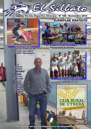 El Silbato 
Revista Deportiva Utrerana / Nº 186 / Noviembre 2014 
Ahora ya puedes leer la revista íntegramente en: www.utreraaldia.com 
ejemplar gratuito 
EL C.D. UTRERA CONSIGUE 
EL LIDERATO TRAS ONCE 
JORNADAS DE LIGA 
EL 
CONCEJAL 
DE OBRAS 
J. ANTONIO 
LEÓN 
NOS HACE 
UN BALANCE 
DE LAS 
OBRAS 
DEPORTIVAS 
QUE SE VAN A 
ACOMETER 
EN UTRERA 
CRECE EN AUDIENCIA 
EL SILBATO TV DE TELECABLE 
TRAS DOS MESES DE EMISIÓN 
EL UTRERANO 
MIGUEL VÁZQUEZ 
JUGARÁ LOS CUARTOS 
DE FINAL DE LA COPA DEL REY 
DE FÚTBOL SALA FRENTE 
AL POTENTE “POZO MURCIA” 
 