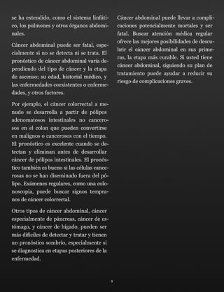 se ha extendido, como el sistema linfáti-
co, los pulmones y otros órganos abdomi-
nales.
Cáncer abdominal puede ser fatal, espe-
cialmente si no se detecta ni se trata. El
pronóstico de cáncer abdominal varía de-
pendiendo del tipo de cáncer y la etapa
de ascenso; su edad, historial médico, y
las enfermedades coexistentes o enferme-
dades, y otros factores.
Por ejemplo, el cáncer colorrectal a me-
nudo se desarrolla a partir de pólipos
adenomatosos intestinales no cancero-
sos en el colon que pueden convertirse
en malignos o cancerosos con el tiempo.
El pronóstico es excelente cuando se de-
tectan y eliminan antes de desarrollar
cáncer de pólipos intestinales. El pronós-
tico también es bueno si las células cance-
rosas no se han diseminado fuera del pó-
lipo. Exámenes regulares, como una colo-
noscopia, puede buscar signos tempra-
nos de cáncer colorrectal.
Otros tipos de cáncer abdominal, cáncer
especialmente de páncreas, cáncer de es-
tómago, y cáncer de hígado, pueden ser
más difíciles de detectar y tratar y tienen
un pronóstico sombrío, especialmente si
se diagnostica en etapas posteriores de la
enfermedad.
Cáncer abdominal puede llevar a compli-
caciones potencialmente mortales y ser
fatal. Buscar atención médica regular
ofrece las mejores posibilidades de descu-
brir el cáncer abdominal en sus prime-
ras, la etapa más curable. Si usted tiene
cáncer abdominal, siguiendo su plan de
tratamiento puede ayudar a reducir su
riesgo de complicaciones graves.
9
 