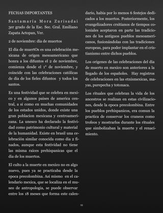 FECHAS IMPORTANTES
S a n t a m a r í a M o r a Z u r i s a d a i 
3er grado de la Esc. Sec. Gral. Emiliano
Zapata Actopan, Ver.
2 de noviembre: día de muertos
El día de muertOs es una celebración me-
xicana de origen mesoamericano que
honra a los difuntos el 2 de noviembre,
comienza desde el 1° de noviembre, y
coincide con las celebraciones católicas
de dia de los fieles difuntos y todos los
santos.
Es una festividad que se celebra en mexi-
co y en algunos paises de america cen-
tral, a si como en muchas comunidades
de los estados unidos, donde existe una
gran poblacion mexicana y centroameri-
cana. La unesco ha declarado la festivi-
dad como patrimonio cultural y material
de la humanidad. Existe en brasil una ce-
lebración similar conocida como dia 2 fi-
nados, aunque esta festividad no tiene
las misma raíces prehispanicas que el
dia de los muertos.
El culto a la muerte en mexico no es algo
nuevo, pues ya se practicaba desde la
epoca precolombina. Asi mismo en el ca-
lendario mexica, que se localiza en el mu-
seo de antropologia, se puede observar
entre los 18 meses que forma este calen-
dario, habia por lo menos 6 festejos dedi-
cados a los muertos. Posteriormente, los
evangelizadores crsitianos de tiempos co-
loniales aceptaron en parte las tradicio-
nes de los antiguos pueblos mesoameri-
canos, fusionándolas con las tradiciones
europeas, para poder implantar en el cris-
tianismo entre dichos pueblos.
Los origenes de las celebraciones del dia
de muerto en mexico son anteriores a la
llegado de los españoles. Hay registros
de celebraciones en las etnismexicas, ma-
yas, purepecha y totonaca.
Los rituales que celebran la vida de los
ancestros se realizan en estas civilizacio-
nes, desde la epoca precolombina. Entre
los pueblos prehispanicos, era comun la
practica de conservar los craneos como
trofeos y mostrarlos durante los rituales
que simbolizaban la muerte y el renaci-
miento.
10
 