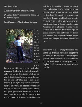Dia de muertos
Amairany Michelle Romero García
2º Grado de la Telesecundaria Josefa Or-
tiz de Dominguez.
Loc. Chicuasen, Municipio de Actopan
E s
u n a
c e l e-
b r a-
c i ó n
m e x i-
c a n a
de ori-
g e n
meso-
ameri-
c a n o
q u e
honra a los difuntos el 2 de noviembre
comienza desde el 1 de noviembre, y coin-
cide con las celebraciones católicas de
dia de los fieles difuntos y todos los san-
tos. Es una festividad que se celebra en
mexico y en algunos países de america
central asi como en muchas comunida-
des de los estados unidos donde existe
una gran población mexicana y centro-
americana. La unesco ha declarado la fes-
tividad como patrimonio cultural inmate-
rial de la humanidad. Existe en Brasil
una celebración similar conocida como
dia dos finados aunque esta festividad
no tiene las mismas raíces prehispánicas
que el dia de muertos. El culto de muerte
en mexico no es algo nuevo pues ya se
practicaba desde la época precolombina.
Asimismo en el calendario mexica que se
localiza en el museo de antropología se
puede observar que entre los 18 meses
que forman este calendario había por lo
menos seis festejos dedicados a los muer-
tos.
Posteriormente los evangelizadores cris-
tianos de tiempos coloniales aceptaron
en parte las tradiciones de los antiguos
pueblos mesoamericanos fusionándolas
con las tradiciones europeas para poder
implantar el cristianismo entre dichos
pueblos.
11
 