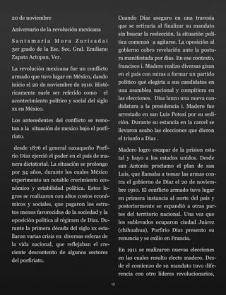 20 de noviembre
Aniversario de la revolución mexicana
S a n t a m a r í a M o r a Z u r i s a d a i 
3er grado de la Esc. Sec. Gral. Emiliano
Zapata Actopan, Ver.
La revolución mexicana fue un conflicto
armado que tuvo lugar en México, dando
inicio el 20 de noviembre de 1910. Histó-
ricamente suele ser referido como el
acontecimiento político y social del siglo
xx en México.
Los antecedentes del conflicto se remo-
tan a la situación de mexico bajo el porfi-
riato.
desde 1876 el general oaxaqueño Porfi-
rio Díaz ejerció el poder en el país de ma-
nera dictatorial. La situación se prolongo
por 34 años, durante los cuales México
experimento un notable crecimiento eco-
nómico y estabilidad política. Estos lo-
gros se realizaron con altos costos econó-
micos y sociales, que pagaron los estra-
tos menos favorecidos de la sociedad y la
oposición politica al régimen de Díaz. Du-
rante la primera década del siglo xx esta-
llaron varias crisis en diversas esferas de
la vida nacional, que reflejaban el cre-
ciente descontento de algunos sectores
del porfiriato.
Cuando Díaz aseguro en una travesía
que se retiraría al finalizar su mandato
sin buscar la reelección, la situación polí-
tica comenzó a agitarse. La oposición al
gobierno cobro revelación ante la postu-
ra manifestada por dias. En ese contexto,
francisco i. Madero realizo diversas giran
en el país con miras a formar un partido
político qué elegiría a sus candidatos en
una asamblea nacional y compitiera en
las elecciones. Diaz lanzo una nueva can-
didatura a la presidencia i. Madero fue
arrestado en san Luis Potosí por su sedi-
ción. Durante su estancia en la carcel se
llevaron acabo las elecciones que dieron
el triunfo a Díaz .
Madero logro escapar de la prision esta-
tal y huyo a los estados unidos. Desde
san Antonio proclamo el plan de san
Luis, que llamaba a tomar las armas con-
tra el gobierno de Díaz el 20 de noviem-
bre 1910. El conflicto armado tuvo lugar
en primera instancia al norte del país y
posteriormente se expandió a otras par-
tes del territorio nacional. Una vez que
los sublevados ocuparon ciudad Juárez
(chihuahua), Porfirio Díaz presento su
renuncia y se exilio en Francia.
En 1911 se realizaron nuevas elecciones
en las cuales resulto electo madero. Des-
de el comienzo de su mandato tuvo dife-
rencia con otro líderes revolucionarios,
12
 