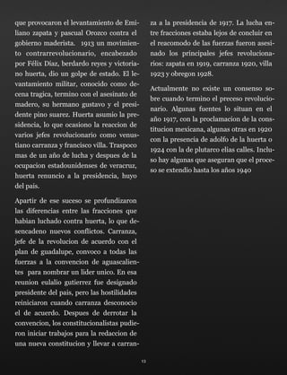 que provocaron el levantamiento de Emi-
liano zapata y pascual Orozco contra el
gobierno maderista. 1913 un movimien-
to contrarrevolucionario, encabezado
por Félix Díaz, berdardo reyes y victoria-
no huerta, dio un golpe de estado. El le-
vantamiento militar, conocido como de-
cena tragica, termino con el asesinato de
madero, su hermano gustavo y el presi-
dente pino suarez. Huerta asumio la pre-
sidencia, lo que ocasiono la reaccion de
varios jefes revolucionario como venus-
tiano carranza y francisco villa. Traspoco
mas de un año de lucha y despues de la
ocupacion estadounidenses de veracruz,
huerta renuncio a la presidencia, huyo
del pais.
Apartir de ese suceso se profundizaron
las diferencias entre las fracciones que
habian luchado contra huerta, lo que de-
sencadeno nuevos conflictos. Carranza,
jefe de la revolucion de acuerdo con el
plan de guadalupe, convoco a todas las
fuerzas a la convencion de aguascalien-
tes para nombrar un lider unico. En esa
reunion eulalio gutierrez fue designado
presidente del pais, pero las hostilidades
reiniciaron cuando carranza desconocio
el de acuerdo. Despues de derrotar la
convencion, los constitucionalistas pudie-
ron iniciar trabajos para la redaccion de
una nueva constitucion y llevar a carran-
za a la presidencia de 1917. La lucha en-
tre fracciones estaba lejos de concluir en
el reacomodo de las fuerzas fueron asesi-
nado los principales jefes revoluciona-
rios: zapata en 1919, carranza 1920, villa
1923 y obregon 1928.
Actualmente no existe un consenso so-
bre cuando termino el preceso revolucio-
nario. Algunas fuentes lo situan en el
año 1917, con la proclamacion de la cons-
titucion mexicana, algunas otras en 1920
con la presencia de adolfo de la huerta o
1924 con la de plutarco elias calles. Inclu-
so hay algunas que aseguran que el proce-
so se extendio hasta los años 1940
13
 