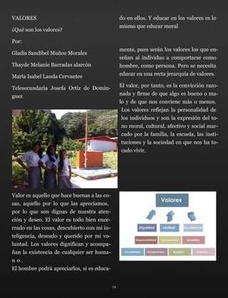 VALORES
¿Qué son los valores?
Por:
Gladis Sandibel Muñoz Morales
Thayde Melanie Barradas alarcón
María Isabel Landa Cervantes
Telesecundaria Josefa Ortíz de Domín-
guez
Valor es aquello que hace buenas a las co-
sas, aquello por lo que las apreciamos,
por lo que son dignas de nuestra aten-
ción y deseo. El valor es todo bien ence-
rrado en las cosas, descubierto con mi in-
teligencia, deseado y querido por mi vo-
luntad. Los valores dignifican y acompa-
ñan la existencia de cualquier ser huma-
n o . 
El hombre podrá apreciarlos, si es educa-
do en ellos. Y educar en los valores es lo
mismo que educar moral
mente, pues serán los valores los que en-
señan al individuo a comportarse como
hombre, como persona. Pero se necesita
educar en una recta jerarquía de valores.
El valor, por tanto, es la convicción razo-
nada y firme de que algo es bueno o ma-
lo y de que nos conviene más o menos. 
Los valores reflejan la personalidad de
los individuos y son la expresión del to-
no moral, cultural, afectivo y social mar-
cado por la familia, la escuela, las insti-
tuciones y la sociedad en que nos ha to-
cado vivir.
 
14
 