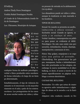 El bullyng
Andrea Thaily Perez Dominguez
Yosthin Rafael Domínguez Peralta
2º Grado de la Telesecundaria Josefa Or-
tiz de Dominguez
Loc. Chicuasen, Municipio de Actopan
El térmi-
n o e s
una pala-
bra que
p r o v i e-
n e d e l
vocablo
h o l a n-
dés que
significa
a c o s o .
E l b u-
llyng es
cualquier forma de maltrato psicológico,
verbal o físico producido entre escolares
de forma reiterada a lo largo de un tiem-
po determinado.
Estadísticamente, el tipo de violencia do-
minante es el emocional y se da mayorita-
riamente en el aula y patio de los centros
escolares. Los protagonistas de los casos
de acoso escolar suelen ser niños y niñas
en proceso de entrada en la adolescencia
(12-13 años).
Los abusadores puede ser niños o niñas,
aunque la tendencia es más marcada a
los hombres.
TIPOS DE BULLYING
Sexual: Es cuando se presenta un asedio,
i n d u c c i ó n o a b u s o s e x u a l . 
Exclusión social: Cuando se ignora, se
a í s l a y s e e x c l u y e a l o t r o . 
Verbal: Insultos y menosprecios en públi-
co para poner en evidencia al débil. 
Psicológico: En este caso existe una per-
secución, intimidación, tiranía, chantaje,
manipulación y amenazas al otro.
Físico: Hay golpes, empujones o se orga-
n i z a u n a p a l i z a a l a c o s a d o . 
Ciberbullyng: Por generaciones los gol-
pes, mazapanes, burlas e intimidaciones
han sido practicadas en los colegios, sin
embargo la nueva modalidad es el ciber-
bullyng, es decir, el acoso a través de In-
ternet específicamente en páginas web,
blogs o correos electrónicos.
CAUSAS DEL BULLYING
Personales: Un niño que actua de mane-
ra agresiva sufre intimidaciones o algún
tipo de abuso en la escuela o en la fami-
l i a . 
Adquiere esta conducta cuando es fre-
15
 