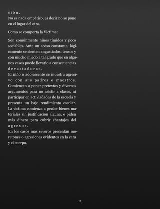 s i ó n . 
No es nada empático, es decir no se pone
en el lugar del otro.
Como se comporta la Victima:
Son comúnmente niños tímidos y poco
sociables. Ante un acoso constante, lógi-
camente se sienten angustiados, tensos y
con mucho miedo a tal grado que en algu-
nos casos puede llevarlo a consecuencias
d e v a s t a d o r a s . 
El niño o adolescente se muestra agresi-
vo con sus padres o maestros. 
Comienzan a poner pretextos y diversos
argumentos para no asistir a clases, ni
participar en activiadades de la escuela y
presenta un bajo rendimiento escolar. 
La víctima comienza a perder bienes ma-
teriales sin justificación alguna, o piden
más dinero para cubrir chantajes del
a g r e s o r . 
En los casos más severos presentan mo-
retones o agresiones evidentes en la cara
y el cuerpo.
17
 