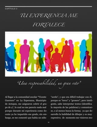 Al llegar a la comunidad escolar “Vicente
Guerrero” en La Esperanza, Municipio
de Actopan, me asignaron cubrir el gru-
po de 4°, lo cual no me parecio nada mal
porque durante mi experiencia como do-
cente ya he impartido ese grado, sin em-
bargo, se me comentó que había un niño
“sordo”, y que era difícil trabajar con él,
porque es “terco” y “grosero”, pero inteli-
gente, sabe interpretar textos (identifica
la mayoria de las palabras) y comunicar-
se, o al menos busca la forma; ya que de-
sarrollo la habilidad de dibujar y es muy
expresivo; de momento me vinieron mu-
TU EXPERIENCIA ME
FORTALECE
18
CAPÍTULO 3
“Una responsabilidad, un gran reto”
 