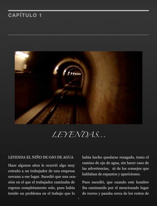 LEYENDA EL NIÑO DE OJO DE AGUA
Hace algunos años le ocurrió algo muy
extraño a un trabajador de una empresa
cercana a ese lugar. Sucedió que una oca-
sión en el que el trabajador caminaba de
regreso completamente solo, pues había
tenido un problema en el trabajo que lo
había hecho quedarse rezagado, tomo el
camino de ojo de agua, sin hacer caso de
las advertencias, ni de los consejos que
hablaban de espantos y apariciones.
Pues sucedió, que cuando este hombre
iba caminando por el mencionado lugar
de recreo y pasaba cerca de los restos de
1
CAPÍTULO 1
LEYENDAS...
 