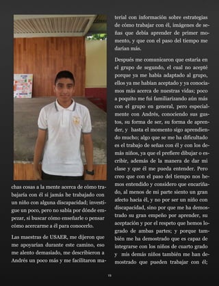 chas cosas a la mente acerca de cómo tra-
bajaría con él si jamás he trabajado con
un niño con alguna discapacidad; investi-
gue un poco, pero no sabía por dónde em-
pezar, si buscar cómo enseñarle o pensar
cómo acercarme a él para conocerlo.
Las maestras de USAER, me dijeron que
me apoyarían durante este camino, eso
me alento demasiado, me describieron a
Andrés un poco más y me facilitaron ma-
terial con información sobre estrategias
de cómo trabajar con él, imágenes de se-
ñas que debía aprender de primer mo-
mento, y que con el paso del tiempo me
darían más.
Después me comunicaron que estaría en
el grupo de segundo, el cual no acepté
porque ya me había adaptado al grupo,
ellos ya me habían aceptado y ya conocia-
mos más acerca de nuestras vidas; poco
a poquito me fui familiarizando aún más
con el grupo en general, pero especial-
mente con Andrés, conociendo sus gus-
tos, su forma de ser, su forma de apren-
der, y hasta el momento sigo aprendien-
do mucho; algo que se me ha dificultado
es el trabajo de señas con él y con los de-
más niños, ya que el prefiere dibujar o es-
cribir, además de la manera de dar mi
clase y que él me pueda entender. Pero
creo que con el paso del tiempo nos he-
mos entendido y considero que encariña-
do, al menos de mi parte siento un gran
afecto hacia él, y no por ser un niño con
discapacidad, sino por que me ha demos-
trado su gran empeño por aprender, su
aceptación y por el respeto que hemos lo-
grado de ambas partes; y porque tam-
bién me ha demostrado que es capaz de
integrarse con los niños de cuarto grado
y mis demás niños también me han de-
mostrado que pueden trabajar con él;
19
 