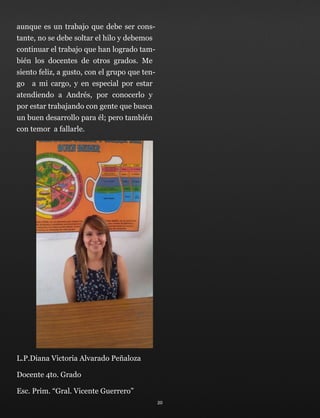 aunque es un trabajo que debe ser cons-
tante, no se debe soltar el hilo y debemos
continuar el trabajo que han logrado tam-
bién los docentes de otros grados. Me
siento feliz, a gusto, con el grupo que ten-
go a mi cargo, y en especial por estar
atendiendo a Andrés, por conocerlo y
por estar trabajando con gente que busca
un buen desarrollo para él; pero también
con temor a fallarle.
L.P.Diana Victoria Alvarado Peñaloza
Docente 4to. Grado
Esc. Prim. “Gral. Vicente Guerrero”
20
 