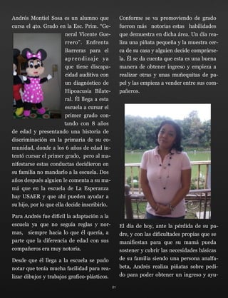 Andrés Montiel Sosa es un alumno que
cursa el 4to. Grado en la Esc. Prim. “Ge-
neral Vicente Gue-
rrero”. Enfrenta
Barreras para el
aprendizaje ya
que tiene discapa-
cidad auditiva con
un diagnóstico de
Hipoacusia Bilate-
ral. Él llega a esta
escuela a cursar el
primer grado con-
tando con 8 años
de edad y presentando una historia de
discriminación en la primaria de su co-
munidad, donde a los 6 años de edad in-
tentó cursar el primer grado, pero al ma-
nifestarse estas conductas decidieron en
su familia no mandarlo a la escuela. Dos
años después alguien le comenta a su ma-
má que en la escuela de La Esperanza
hay USAER y que ahí pueden ayudar a
su hijo, por lo que ella decide inscribirlo.
Para Andrés fue difícil la adaptación a la
escuela ya que no seguía reglas y nor-
mas, siempre hacia lo que él quería, a
parte que la diferencia de edad con sus
compañeros era muy notoria.
Desde que él llega a la escuela se pudo
notar que tenía mucha facilidad para rea-
lizar dibujos y trabajos grafico-plásticos.
Conforme se va promoviendo de grado
fueron más notorias estas habilidades
que demuestra en dicha área. Un día rea-
liza una piñata pequeña y la muestra cer-
ca de su casa y alguien decide comprárse-
la. Él se da cuenta que esta es una buena
manera de obtener ingreso y empieza a
realizar otras y unas muñequitas de pa-
pel y las empieza a vender entre sus com-
pañeros.
El día de hoy, ante la pérdida de su pa-
dre, y con las dificultades propias que se
manifiestan para que su mamá pueda
sostener y cubrir las necesidades básicas
de su familia siendo una persona analfa-
beta, Andrés realiza piñatas sobre pedi-
do para poder obtener un ingreso y ayu-
21
 
