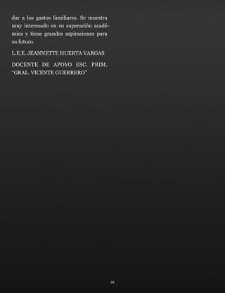 dar a los gastos familiares. Se muestra
muy interesado en su superación acadé-
mica y tiene grandes aspiraciones para
su futuro.
L.E.E. JEANNETTE HUERTA VARGAS
DOCENTE DE APOYO ESC. PRIM.
“GRAL. VICENTE GUERRERO”
22
 