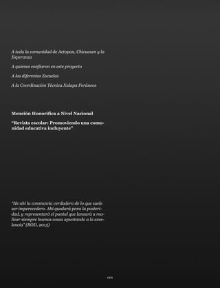A toda la comunidad de Actopan, Chicuasen y la
Esperanza
A quienes confiaron en este proyecto
A las diferentes Escuelas
A la Coordinación Técnica Xalapa Foráneos
Mención Honorífica a Nivel Nacional
“Revista escolar: Promoviendo una comu-
nidad educativa incluyente”
“He ahí la constancia verdadera de lo que suele
ser imperecedero. Ahí quedará para la posteri-
dad, y representará el puntal que lanzará a rea-
lizar siempre buenas cosas apuntando a la exce-
lencia” (ROD, 2015)
xxiv
 