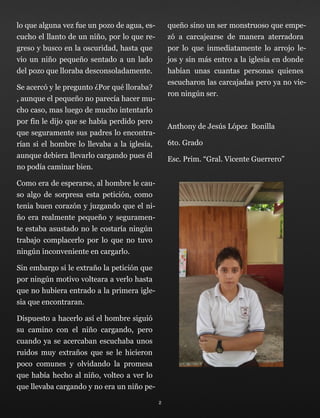 lo que alguna vez fue un pozo de agua, es-
cucho el llanto de un niño, por lo que re-
greso y busco en la oscuridad, hasta que
vio un niño pequeño sentado a un lado
del pozo que lloraba desconsoladamente.
Se acercó y le pregunto ¿Por qué lloraba?
, aunque el pequeño no parecía hacer mu-
cho caso, mas luego de mucho intentarlo
por fin le dijo que se había perdido pero
que seguramente sus padres lo encontra-
rían si el hombre lo llevaba a la iglesia,
aunque debiera llevarlo cargando pues él
no podía caminar bien.
Como era de esperarse, al hombre le cau-
so algo de sorpresa esta petición, como
tenia buen corazón y juzgando que el ni-
ño era realmente pequeño y seguramen-
te estaba asustado no le costaría ningún
trabajo complacerlo por lo que no tuvo
ningún inconveniente en cargarlo.
Sin embargo si le extraño la petición que
por ningún motivo volteara a verlo hasta
que no hubiera entrado a la primera igle-
sia que encontraran.
Dispuesto a hacerlo así el hombre siguió
su camino con el niño cargando, pero
cuando ya se acercaban escuchaba unos
ruidos muy extraños que se le hicieron
poco comunes y olvidando la promesa
que había hecho al niño, volteo a ver lo
que llevaba cargando y no era un niño pe-
queño sino un ser monstruoso que empe-
zó a carcajearse de manera aterradora
por lo que inmediatamente lo arrojo le-
jos y sin más entro a la iglesia en donde
habían unas cuantas personas quienes
escucharon las carcajadas pero ya no vie-
ron ningún ser.
Anthony de Jesús López Bonilla
6to. Grado
Esc. Prim. “Gral. Vicente Guerrero”
2
 