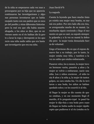 de la niña se empezaron cada vez mas a
preocuparse por su hija que no aparecia
continuaron las investigaciones y algu-
nas personas inventaron que se habia
enojado tanto con sus padres que se esca-
po del pueblo y otras diferentes historias
pero la real era que ella habia muerto
ahogada, a los años se dice, que en un
viernes santo en el río habían ido la gen-
te a lavar la ropa y derrepente se les apa-
recio una niña nadie sabia que era hasta
que investigarón que era esa niña.
Juan David 6°b
La naguala
Cuenta la leyenda que hace mucho tiem-
po existía una mujer muy bonita, su ma-
má era pobre. Por otro lado ella era rica,
se avergonzaba mucho de su mamá. La
muchacha siguio creciendo y llego el mo-
mento en que se casó, su espodo siempre
la golpeaba y a la vez su mamá la defen-
dia pero la mujer tenía demasiada fuer-
za de voluntad.
Llego el hermoso día en que el esposo de
nuevo fue a su trabajo, por lo tanto, la
mujer estaba muy feliz, y tambien a la
vez no sabía que estaba embarazada.
Pasaron veloz, los 9 meses, la mujer tuvo
un hermoso varón, pasarón 4 años y la
mujer se volvio a embarazar, nacio una
niña. Los 2 niños crecieron , el niño te-
nia 8 años y la niña 4, la mujer de tantos
golpes, su cara estaba fea. Un día la invi-
taron a una boda, los niños se habian
quedado solos y se les ocurrió ir al riio.
Al llegar la mujer se dio cuenta de que
no estaban, y en ese momento llegó él
marido, él le pregunto-¿qué te pasa?-la-
mujer le dijo-fuia a una boda pero cuan-
do llegue no había nadie-la mujer rápido
capto que pudieron ir al rio (estaba en lo
4
 