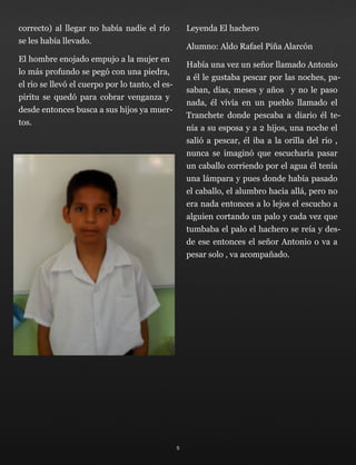 correcto) al llegar no había nadie el río
se les había llevado.
El hombre enojado empujo a la mujer en
lo más profundo se pegó con una piedra,
el rio se llevó el cuerpo por lo tanto, el es-
piritu se quedó para cobrar venganza y
desde entonces busca a sus hijos ya muer-
tos.
Leyenda El hachero
Alumno: Aldo Rafael Piña Alarcón
Había una vez un señor llamado Antonio
a él le gustaba pescar por las noches, pa-
saban, días, meses y años y no le paso
nada, él vivía en un pueblo llamado el
Tranchete donde pescaba a diario él te-
nía a su esposa y a 2 hijos, una noche el
salió a pescar, él iba a la orilla del rio ,
nunca se imaginó que escucharía pasar
un caballo corriendo por el agua él tenía
una lámpara y pues donde había pasado
el caballo, el alumbro hacia allá, pero no
era nada entonces a lo lejos el escucho a
alguien cortando un palo y cada vez que
tumbaba el palo el hachero se reía y des-
de ese entonces el señor Antonio o va a
pesar solo , va acompañado.
5
 
