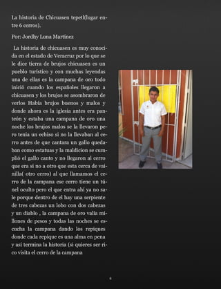 La historia de Chicuasen tepetl(lugar en-
tre 6 cerros).
Por: Jordhy Luna Martínez
La historia de chicuasen es muy conoci-
da en el estado de Veracruz por lo que se
le dice tierra de brujos chicuasen es un
pueblo turístico y con muchas leyendas
una de ellas es la campana de oro todo
inició cuando los españoles llegaron a
chicuasen y los brujos se asombraron de
verlos Había brujos buenos y malos y
donde ahora es la iglesia antes era pan-
teón y estaba una campana de oro una
noche los brujos malos se la llevaron pe-
ro tenia un echiso si no la llevaban al ce-
rro antes de que cantara un gallo queda-
ban como estatuas y la maldicion se cum-
plió el gallo canto y no llegaron al cerro
que era si no a otro que esta cerca de vai-
nilla( otro cerro) al que llamamos el ce-
rro de la campana ese cerro tiene un tú-
nel oculto pero el que entra ahí ya no sa-
le porque dentro de el hay una serpiente
de tres cabezas un lobo con dos cabezas
y un diablo , la campana de oro valía mi-
llones de pesos y todas las noches se es-
cucha la campana dando los repiques
donde cada repique es una alma en pena
y así termina la historia (si quieres ser ri-
co visita el cerro de la campana
6
 