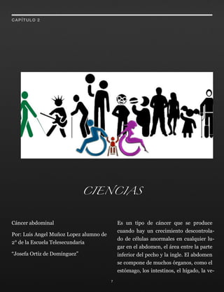 Cáncer abdominal
Por: Luis Angel Muñoz Lopez alumno de
2° de la Escuela Telesecundaria
“Josefa Ortiz de Domínguez”
Es un tipo de cáncer que se produce
cuando hay un crecimiento descontrola-
do de células anormales en cualquier lu-
gar en el abdomen, el área entre la parte
inferior del pecho y la ingle. El abdomen
se compone de muchos órganos, como el
estómago, los intestinos, el hígado, la ve-
7
CAPÍTULO 2
CIENCIAS
 