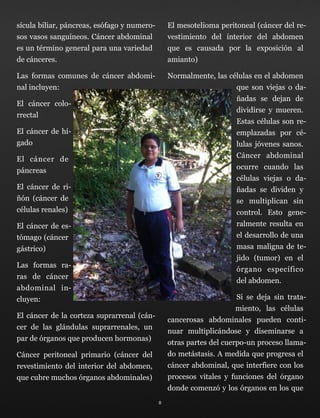 sícula biliar, páncreas, esófago y numero-
sos vasos sanguíneos. Cáncer abdominal
es un término general para una variedad
de cánceres.
Las formas comunes de cáncer abdomi-
nal incluyen:
El cáncer colo-
rrectal
El cáncer de hí-
gado
El cáncer de
páncreas
El cáncer de ri-
ñón (cáncer de
células renales)
El cáncer de es-
tómago (cáncer
gástrico)
Las formas ra-
ras de cáncer
abdominal in-
cluyen:
El cáncer de la corteza suprarrenal (cán-
cer de las glándulas suprarrenales, un
par de órganos que producen hormonas)
Cáncer peritoneal primario (cáncer del
revestimiento del interior del abdomen,
que cubre muchos órganos abdominales)
El mesotelioma peritoneal (cáncer del re-
vestimiento del interior del abdomen
que es causada por la exposición al
amianto)
Normalmente, las células en el abdomen
que son viejas o da-
ñadas se dejan de
dividirse y mueren.
Estas células son re-
emplazadas por cé-
lulas jóvenes sanos.
Cáncer abdominal
ocurre cuando las
células viejas o da-
ñadas se dividen y
se multiplican sin
control. Esto gene-
ralmente resulta en
el desarrollo de una
masa maligna de te-
jido (tumor) en el
órgano específico
del abdomen.
Si se deja sin trata-
miento, las células
cancerosas abdominales pueden conti-
nuar multiplicándose y diseminarse a
otras partes del cuerpo-un proceso llama-
do metástasis. A medida que progresa el
cáncer abdominal, que interfiere con los
procesos vitales y funciones del órgano
donde comenzó y los órganos en los que
8
 