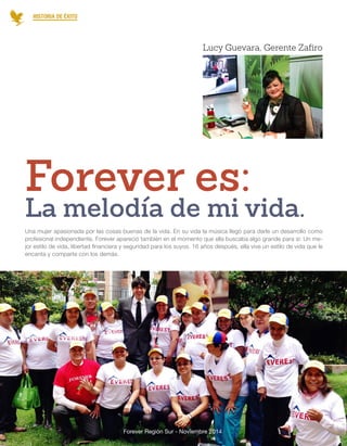 Forever Región Sur - Noviembre 2014 
Una mujer apasionada por las cosas buenas de la vida. En su vida la música llegó para darle un desarrollo como profesional independiente, Forever apareció también en el momento que ella buscaba algo grande para si: Un mejor estilo de vida, libertad financiera y seguridad para los suyos. 16 años después, ella vive un estilo de vida que le encanta y comparte con los demás. 
La melodía de mi vida. 
Forever es: 
HISTORIA DE ÉXITO 
Lucy Guevara, Gerente Zafiro 
11  