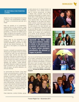 Forever Región Sur - Noviembre 2014 
¡Desde muy niña fui despertando mis dones 
y talentos, el ser emprendedora, el lideraz-go, 
crecer y el evolucionar para salir de la 
media! 
Inicié mis estudios en el conservatorio, 
posteriormente me hice comercial y luego 
pasé a ser auto empleada, como dueña de 
mi propio empleo. Con tres negocios inde-pendientes, 
un almacén de muebles para el 
hogar, una fábrica y por supuesto, un centro 
artístico donde hacía mi debut cantando los 
fines de semana. 
Tiempo atrás ya me encontraba en la 
búsqueda de mayores logros, de lograr 
cambios interesantes y encontrar un mejor 
estilo de vida, libertad financiera, etc… Es 
así como un día ingreso a la industria del 
MLM. 
Conocer y compartir con personas extraor-dinarias 
que han logrado romper sus límites 
y cambiar sus vidas, hizo que determinara 
si quería seguir viviendo una vida como 
fotocopia y cada día con menos tinta o que 
desde ese momento tomara el control de 
mi vida, el timón de mi barco y direccionarlo 
hacia un rumbo mejor, viviendo la vida que 
deseaba, que merecía y quería disfrutar. 
¡Sí! estaba dispuesta a pagar el precio para 
lograr convertirme en una mujer extraordi-naria, 
de logros, de sueños realizados y de 
otros por alcanzar. 
La oportunidad de Forever Living llegó 
cuando inconscientemente la estaba bus-cando. 
Mi patrocinador, Ingeniero civil de 
profesión me enseñó a perseverar, a traba-jar 
con disciplina y a no declinar, agradezco 
su apoyo, confianza y tenacidad. Aprendí de 
Rex Maughan que hay que cultivar, cuidar y 
amar a las personas, a poner el corazón en 
la mano, estar siempre pendiente de abonar 
y regar tu jardín. Lo que se siembras con 
amor se cosecha de la misma manera y la 
naturaleza conspira devolviendo todo 
cuanto mereces. 
Crear relaciones, construir familias, apoyar 
a cada persona de mi equipo Everest, de 
la organización, de la familia Forever ha 
sido un camino sensacional, de deleite 
y disfrute total; compartir cada día esta 
maravillosa oportunidad con gente nueva y 
poder dejar un bello legado es lo que me ha 
llevado a avanzar en el Plan de Mercadeo 
como Gerente Zafiro. Hoy más que nunca 
sigo trabajando en las bases del negocio, 
donde continúo avanzando hacia la cima, 
trabajando en equipo, permitiendo el brillo 
de cada persona, de cada diamante que 
entra a mi organización, totalmente segura 
de que sólo falta en cada uno el proceso de 
transformación. Continúo con la ayuda del 
creador, de mi equipo, de la organización, 
de mi familia, de las bondades y grandes 
beneficios e incentivos de nuestro excelente 
Plan de Mercadeo Forever! 
MI HISTORIA CON FOREVER 
LIVING. 
Aprendí de Rex, que 
hay que cultivar, cuidar 
y amar a las personas, 
a poner el corazón en 
la mano, estar siempre 
pendiente de abonar y 
regar tu jardín. 
Hoy vivo en una hermosa casa en las afueras 
de la ciudad, conduciendo el auto que de-seaba, 
educando a mis hijos en mejores co-legios, 
en mejores universidades, con tiempo 
libre para lo que me gusta hacer, compar-tiendo 
en familia, con amigos, viajando a los 
mejores hoteles, a las mejores playas del 
mundo y a los más grandes y bellos aero-puertos. 
Es lo que vivo, disfruto y me encanta... 
Forever!!! 
HISTORIA DE ÉXITO 
12 
 