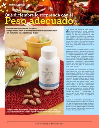 ENFOQUE DE PRODUCTO 
13 
Forever Región Sur - Noviembre 2014 
Peso adecuado... Que diciembre lo sorprenda con el 
Se acerca una época de buen comer... 
Es tan irresistible no probar todas las 
delicias que las fiestas navideñas traen 
consigo. Un delicioso chocolate, un buen 
plato de pavo con relleno, un pedazo de 
cake o pan de pascua... Sabores y sen-saciones 
para las cuales nos preparamos 
desde ahora. Pero, ¿Por qué no preparar 
también nuestro organismo para sobre-llevar 
todo este festín alimenticio que se 
aproxima? 
Forever Garcinia Plus® es un revolucionario 
suplemento dietario, el cual contiene ingre-dientes 
que pueden ayudar a bajar de peso. 
El principal ingrediente es una sustancia 
natural derivada de la fruta de un árbol del 
sur de Asia, la Garcinia Cambogia, también 
conocida como Tamarindo Malabar. La cás-cara 
de esta fruta se seca y se utiliza para 
producir una sustancia muy similar al ácido 
cítrico que se encuentra en las naranjas y 
otras frutas cítricas. 
Especialistas en compuestos de plantas 
descubrieron las notables cualidades de 
esta sustancia a finales de los años 1960s, 
cuando aprendieron que esta puede inhibir 
temporalmente la cantidad de grasas pro-venientes 
de carbohidratos que el cuerpo 
produce. Durante el metabolismo normal 
de una comida, las calorías de los carbo-hidratos 
que no se utilizan inmediatamente 
como energía, o que son almacenadas 
como glicógeno, se convierten en grasas 
en el hígado. La garcinia funciona al inhibir 
la enzima (citrato liasa) que convierte estas 
calorías en grasas. Como resultado, el 
cuerpo quema las grasas almacenadas 
existentes, ayudando así a la pérdida de 
peso. 
Cuando se ha creado y almacenado sufi-ciente 
glicógeno en el hígado, se envía un 
mensaje al cerebro indicando que se ha con-sumido 
una suficiente cantidad de alimento. 
A esta acción se le llama reflejo de saciedad, 
la cual satisface el apetito disminuyendo así 
el deseo de seguir comiendo. 
- Contiene un supresor natural del apetito 
- Temporalmente inhibe la enzima que convierte las calorías en grasas 
- Un instrumento útil para el manejo de peso 
Forever Garcinia Plus® es ideal para cualquier metabolismo, rápido o lento. 
No es necesario ajustar la cantidad sugerida según el tamaño del cuerpo o su peso. 
 