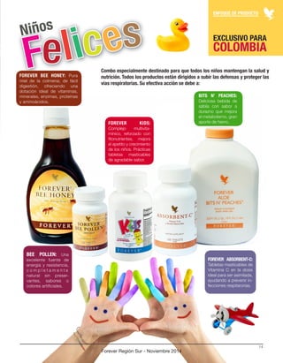 ENFOQUE DE PRODUCTO 
Forever Región Sur - Noviembre 2014 
14 
FOREVER BEE HONEY: Pura 
miel de la colmena; de fácil 
digestión, ofreciendo una 
dotación ideal de vitaminas, 
minerales, enzimas, proteínas 
y aminoácidos. 
FOREVER ABSORBENT-C: 
Tabletas masticables de 
Vitamina C en la dosis 
ideal para ser asimilada, 
ayudando a prevenir in-fecciones 
respitarorias. 
FOREVER KIDS: 
Complejo multivita-mínico, 
reforzado con 
fitonutrientes, mejora 
el apetito y crecimiento 
de los niños. Prácticas 
tabletas masticables 
de agradable sabor. 
BEE POLLEN: Una 
excelente fuente de 
energía y resistencia, 
c o m p l e t a m e n t e 
natural sin preser-vantes, 
sabores o 
colores artificiales. 
BITS N’ PEACHES: 
Deliciosa bebida de 
sábila con sabor a 
durazno que mejora 
el metabolismo, gran 
aporte de hierro. 
Combo especialmente destinado para que todos los niños mantengan la salud y 
nutrición. Todos los productos están dirigidos a subir las defensas y proteger las 
vías respiratorias. Su efectiva acción se debe a: 
EXCLUSIVO PARA COLOMBIA 
 