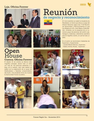 EVENTOS 
Forever Región Sur - Noviembre 2014 
18 
El sábado 25 de octubre se efectuó esta 
magnífica actividad, siendo todo un éxito 
con más de 150 personas asistentes a lo 
largo de la mañana, esta casa abierta se 
realizó con la colaboración de un grupo de 
Distribuidores y Gerentes comprometidos 
del Austro. Una excelente forma de mostrar 
la Oportunidad Forever al público. 
El 5 de noviembre se realizó la Academia de 
Resultados, la misma que estuvo a cargo del 
Director Nacional, luego a las 17:00 Reunión 
de Oportunidad y Reconocimientos la cual 
fue dirigida por el Sr. José Villaba y Estila Bel-trán, 
contando con la presencia de un nu-meroso 
grupo de personas del cantón Loja, 
Saraguro y Catamayo, obteniendo casa llena 
para el magnífico evento, el cual fue todo un 
éxito. 
En el evento se reconocieron Asistentes de 
Supervisor y Supervisores: 
- Cecibel Matute Reinoso, Supervisor. 
- Eladia Jiménez Álvarez, Supervisor. 
Cuenca, Oficina Forever 
Loja, Oficina Forever 
Open 
Reunión de negocio y reconocimiento 
House 
 