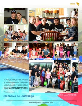 El tercer día, luego de haber disfrutado 
una estadía maravillosa, estos guerreros 
se preparaban para retornar a sus hogares 
y retomar con fuerza el negocio. Alegres y 
relajados, ellos tienen sus objetivos claros en 
sus mentes... Llevar la oportunidad Forever 
hasta el último rincón del País. ¡Y más allá! 
¡Felicidades a todos! 
Incentivo de Liderazgo Octubre 22, Mompiche 
Forever Región Sur - Noviembre 2014 
22 
EVENTOS 
 
