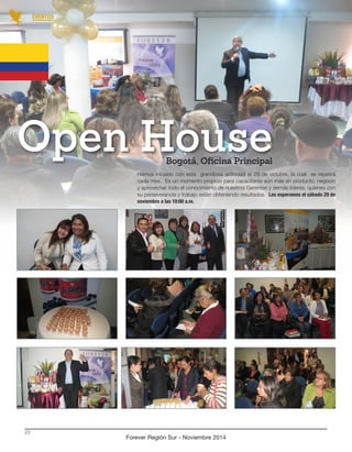 Hemos iniciado con esta grandiosa actividad el 25 de octubre, la cual se repetirá 
cada mes. Es un momento propicio para capacitarse aún más en producto, negocio 
y aprovechar todo el conocimiento de nuestros Gerentes y demás líderes, quienes con 
su perseverancia y trabajo están obteniendo resultados. Los esperamos el sábado 29 de 
noviembre a las 10:00 a.m. 
Bogotá, Oficina Principal Open House 
Forever Región Sur - Noviembre 2014 
23 
EVENTOS 
 