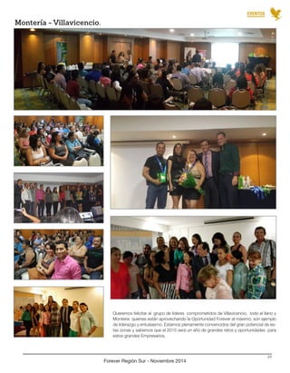 Queremos felicitar al grupo de líderes comprometidos de Villavicencio, todo el llano y Montería quienes están aprovechando la Oportunidad Forever al máximo, son ejemplo de liderazgo y entusiasmo. Estamos plenamente convencidos del gran potencial de estas zonas y sabemos que el 2015 será un año de grandes retos y oportunidades para estos grandes Empresarios. 
Montería - Villavicencio. 
Forever Región Sur - Noviembre 2014 
24 
EVENTOS  