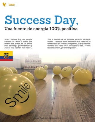 Forever Región Sur - Noviembre 2014 
25 
EVENTOS 
“Cada Success Day me permite 
disfrutar de TODO lo bueno que 
Forever nos brinda, es un evento 
lleno de energía que me renueva y 
afianza para alcanzar más metas”. 
“Ver la emoción de las personas, escuchar sus testi-monios 
y conocer cómo cambiaron sus vidas con la 
Oportunidad que Forever Living brinda, te prepara men-talmente 
para atraer cosas positivas a tu vida... Si otros 
los consiguieron, yo también puedo”. 
Una fuente de energía 100% positiva. 
Success Day, 
 