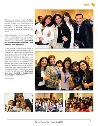 EVENTOS 
Forever Región Sur - Noviembre 2014 
26 
¿Necesita una dosis de energía extra? ¿No 
sabe dónde obtenerla? ¡Nosotros sí! Todos 
nuestros Success Days están repletos de 
ENERGÍA 100% POSITIVA que sin dudar lo 
contagiarán y renovarán para seguir 
construyendo su historia de éxito junto a no-sotros. 
Muchos de ustedes ya conocen que Forever 
Living se caracteriza por ser una compañía 
con corazón, donde la integridad, empatía y 
diversión son sus lieamientos... ¡ALGO QUE SE 
VIVE EN CADA EVENTO Y ESTÁ DISPONIBLE PARA 
QUE USTED LO RECIBA TAMBIÉN! 
Es que el hecho de ser parte de Forever lo 
lleva a usted a encontrarse siempre con co-sas 
positivas; experiencias satisfactorias de 
personas que están caminando por la senda 
del éxito mientras disfrutan y se divierten con 
todo lo bueno del estilo de vida Forever. En el 
próximo Success Day que ocurra en su país 
usted tiene que ser el protagonista, ya sea 
que esté siendo reconocido, dando su testi-monio 
o cobrando un incentivo de la compa-ñía; 
invite a todos sus potenciales prospec-tos 
para que puedan vivir el éxito de otros y 
conocer más a la compañía... Seguramente 
toman la mejor decisión de su vida y pasan a ser 
de nuestro equipo de triunfadores. 
¡Éxito Forever! 
 