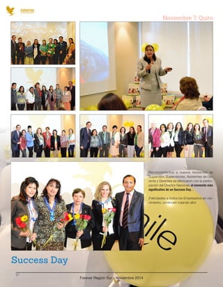 EVENTOS 
Forever Región Sur - Noviembre 2014 
27 
Reconocimientos a nuevos Asistentes de 
Supervisor, Supervisores, Asistentes de Ge-rente 
y Gerentes se efectuaron con la partici-pación 
del Director Nacional; el momento más 
significativo de un Success Day... 
¡Felicidades a todos los Empresarios en cre-cimiento, 
continúen volando alto! 
Success Day 
Noviembre 7, Quito 
 