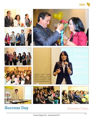 EVENTOS 
Forever Región Sur - Noviembre 2014 
28 
Success Day Noviembre 7, Quito 
Johanna Quiles Cedeño, 
Gerente Águila y Gerente 
Senior fue la invitada espe-cial 
para compartir su testi-monio 
a los participantes. 
 