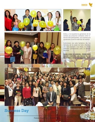 Forever Región Sur - Noviembre 2014 
30 
EVENTOS 
Arriba y a la izquierda los ganadores de los 
combos de productos sorteados entre to-dos 
los 200 participantes, una sorpresa que 
usualmente ocurre en este tipo de eventos. 
Culminando con este fantástico día, los 
Gerentes de la ciudad de Quito ofrecieron 
una cena especial a sus líneas, en donde 
realizaron premiaciones junto al Director 
Nacional. 
Gracias a todos los asistentes... Ustedes hacen 
especial e inolvidable cada Success Day con 
todo el ánimo y energía que comparten... Éxito! 
Noviembre 7, Quito Success Day 
 