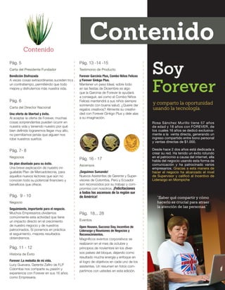 Pág. 5 
Carta del Presidente Fundador 
Bendición Disfrazada 
A veces cosas extraordinarias suceden tras 
un contratiempo, permitiéndo que todo 
mejore y disfrutemos más nuestra vida. 
Pág. 6 
Carta del Director Nacional 
Una oferta de libertad y éxito. 
Al aceptar la oferta de Forever, muchas 
cosas sorprendentes pueden ocurrir en 
nuestra vida y teniendo nuestro por qué 
bien definido lograremos llegar muy alto, 
no permitamos jamás que alguien nos 
robe nuestros sueños. 
Pág. 7- 8 
Negocios 
Un plan diseñado para su éxito. 
Una breve explicación de nuestro ini-gualable 
Plan de Mercadotecnia, para 
aquellos nuevos lectores que aún no 
conocen todo su potencial financiero y 
beneficios que ofrece. 
Pág. 13 -14 -15 
Testimonio de Producto 
Forever Garcinia Plus, Combo Niños Felices 
y Forever Ginkgo Plus. 
Mantener un peso Ideal, sobre todo 
en las fiestas de Diciembre es algo 
que la Garcinia de Forever le ayudará 
a conseguir, así como el Combo Niños 
Felices mantendrá a sus niños siempre 
sonriendo con buena salud. ¿Quiere dar 
regalos creativos? Alimente su creativi-dad 
con Forever Ginkgo Plus y dele alas 
a su imaginación. 
Pág. 11 - 12 
Historia de Éxito 
Forever: La melodía de mi vida. 
Lucy Guevara, Gerente Zafiro de FLP 
Colombia nos comparte su pasión y 
experiencia con Forever en sus 16 años 
como Empresaria. 
Pág. 16 - 17 
Ascensos 
¡Seguimos Sumando! 
Nuevos Asistentes de Gerente y Super-visores 
de Colombia, Perú y Ecuador 
son reconocidos por su trabajo y com-promiso 
con nosotros. ¡Felicitaciones 
a todos los ascensos de la región sur 
Pág. 9 - 10 de América! 
Negocio 
Seguimiento, importante para el negocio. 
Muchos Empresarios olvidamos 
comúnmente esta actividad que tiene 
un impacto directo en el crecimiento 
de nuestro negocio y de nuestros 
patrocinados. Si ponemos en práctica 
el seguimiento, mejores resultados 
obtendremos. 
Pág. 18... 28 
Eventos 
Open Houses, Success Day, Incentivo de 
Liderazgo y Reuniones de Negocios y 
Reconocimientos. 
Magníficos eventos corporativos se 
realizaron en el mes de octubre y 
principios de noviembre en los diver-sos 
países del bloque, dejando como 
resultado mucha energía y enfoque en 
el logro de objetivos en cada uno de los 
asistentes. Un resumen en fotos com-partimos 
con ustedes en esta edición. 
Contenido 
Contenido 
Rosa Sánchez Murillo tiene 57 años 
de edad y 18 años con FOREVER, de 
los cuales 16 años se dedicó exclusiva-mente 
a la venta directa, generando un 
ingreso compartido entre bono personal 
y ventas directas de $1.000. 
Desde hace 2 dos años está dedicada a 
crear su red. Ha tenido un éxito rotundo 
en el patrocinio a causa del internet, ella 
habla del negocio usando esta forma de 
comunicación y ha patrocinado varios 
empresarios. Gracias a esta manera de 
hacer el negocio ha alcanzado el nivel 
de Supervisor y calificó al Incentivo de 
Liderazgo en Mompiche. 
y comparto la oportunidad 
usando la tecnología. 
“Saber qué compartir y cómo 
hacerlo es crucial para atraer 
la atención de las personas.” 
Soy 
Forever 
 