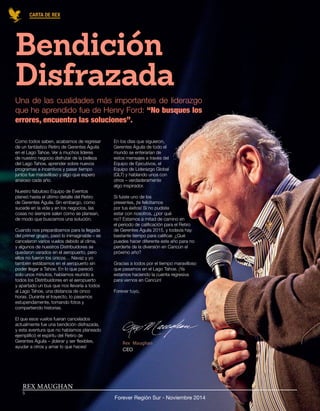 REX MAUGHAN 
Forever Región Sur - Noviembre 2014 
CARTA DE REX 
5 
Bendición 
Disfrazada 
Como todos saben, acabamos de regresar 
de un fantástico Retiro de Gerentes Águila 
en el Lago Tahoe. Ver a muchos líderes 
de nuestro negocio disfrutar de la belleza 
del Lago Tahoe, aprender sobre nuevos 
programas e incentivos y pasar tiempo 
juntos fue maravilloso y algo que espero 
ansioso cada año. 
Nuestro fabuloso Equipo de Eventos 
planeó hasta el último detalle del Retiro 
de Gerentes Águila. Sin embargo, como 
sucede en la vida y en los negocios, las 
cosas no siempre salen como se planean, 
de modo que buscamos una solución. 
Cuando nos preparábamos para la llegada 
del primer grupo, pasó lo inimaginable – se 
cancelaron varios vuelos debido al clima, 
y algunos de nuestros Distribuidores se 
quedaron varados en el aeropuerto, pero 
ellos no fueron los únicos… Navaz y yo 
también estábamos en el aeropuerto sin 
poder llegar a Tahoe. En lo que pareció 
solo unos minutos, habíamos reunido a 
todos los Distribuidores en el aeropuerto 
y apartado un bus que nos llevaría a todos 
al Lago Tahoe, una distancia de cinco 
horas. Durante el trayecto, lo pasamos 
estupendamente, tomando fotos y 
compartiendo historias. 
El que esos vuelos fueran cancelados 
actualmente fue una bendición disfrazada, 
y esta aventura que no habíamos planeado 
ejemplificó el espíritu del Retiro de 
Gerentes Águila – ¡liderar y ser flexibles, 
ayudar a otros y amar lo que haces! 
Una de las cualidades más importantes de liderazgo que he aprendido fue de Henry Ford: “No busques los errores, encuentra las soluciones”. 
En los días que siguieron, 
Gerentes Águila de todo el 
mundo se enterarían de 
estos mensajes a través del 
Equipo de Ejecutivos, el 
Equipo de Liderazgo Global 
(GLT) y hablando unos con 
otros – verdaderamente 
algo inspirador. 
Si fuiste uno de los 
presentes, ¡te felicitamos 
por tus éxitos! Si no pudiste 
estar con nosotros, ¿por qué 
no? Estamos a mitad de camino en 
el periodo de calificación para el Retiro 
de Gerentes Águila 2015, y todavía hay 
bastante tiempo para calificar. ¿Qué 
puedes hacer diferente este año para no 
perderte de la diversión en Cancún el 
próximo año? 
Gracias a todos por el tiempo maravilloso 
que pasamos en el Lago Tahoe. ¡Ya 
estamos haciendo la cuenta regresiva 
para vernos en Cancún! 
Forever tuyo,  